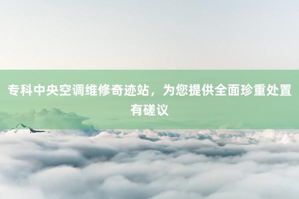 专科中央空调维修奇迹站，为您提供全面珍重处置有磋议